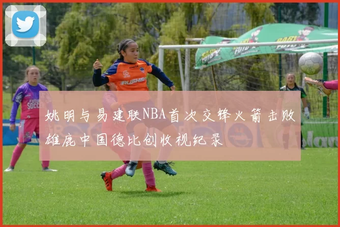 姚明与易建联NBA首次交锋火箭击败雄鹿中国德比创收视纪录