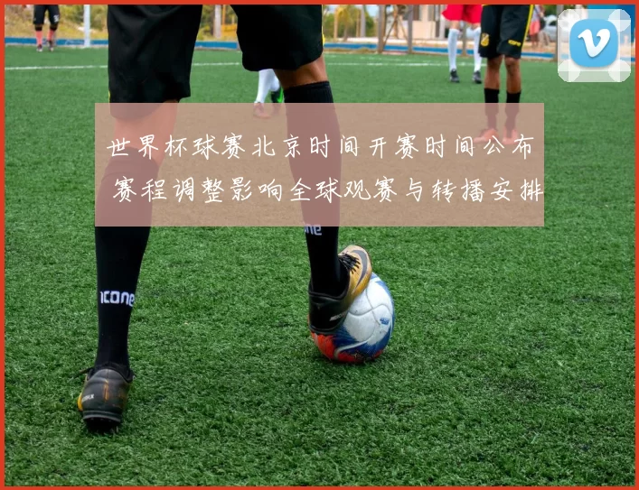 世界杯球赛北京时间开赛时间公布 赛程调整影响全球观赛与转播安排