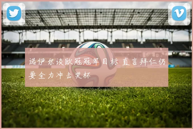 诺伊尔谈欧冠冠军目标 直言拜仁仍要全力冲击奖杯