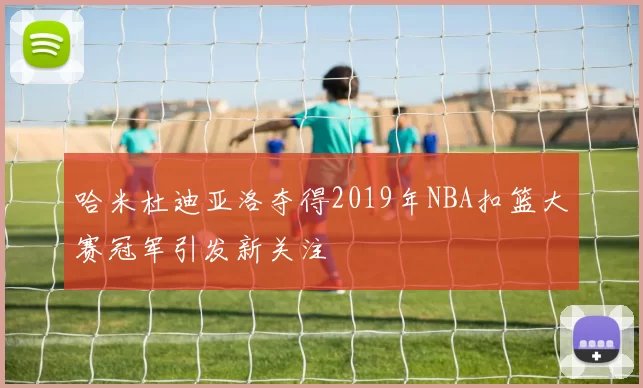 哈米杜迪亚洛夺得2019年NBA扣篮大赛冠军引发新关注