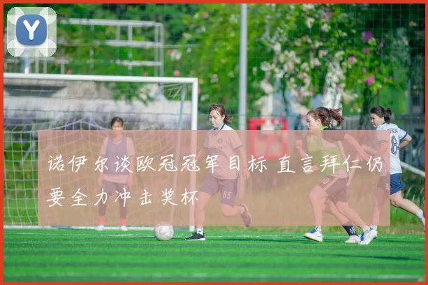 诺伊尔谈欧冠冠军目标 直言拜仁仍要全力冲击奖杯