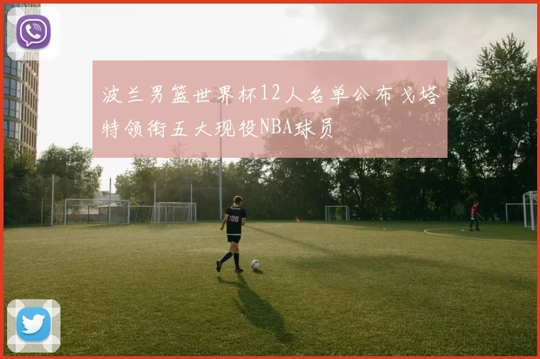 波兰男篮世界杯12人名单公布戈塔特领衔五大现役NBA球员