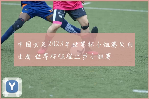 中国女足2023年世界杯小组赛失利出局 世界杯征程止步小组赛