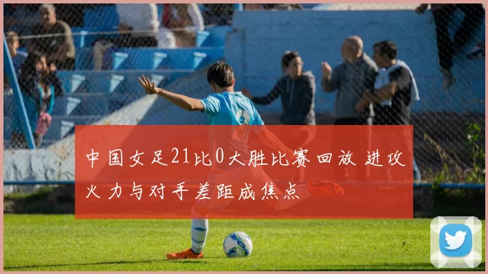 中国女足21比0大胜比赛回放 进攻火力与对手差距成焦点