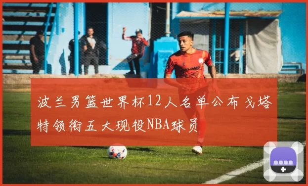 波兰男篮世界杯12人名单公布戈塔特领衔五大现役NBA球员