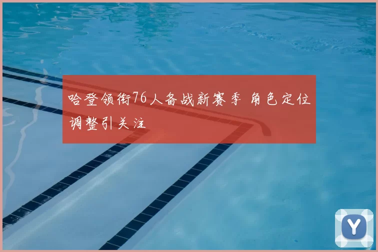 哈登领衔76人备战新赛季 角色定位调整引关注