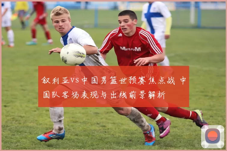 叙利亚vs中国男篮世预赛焦点战 中国队客场表现与出线前景解析