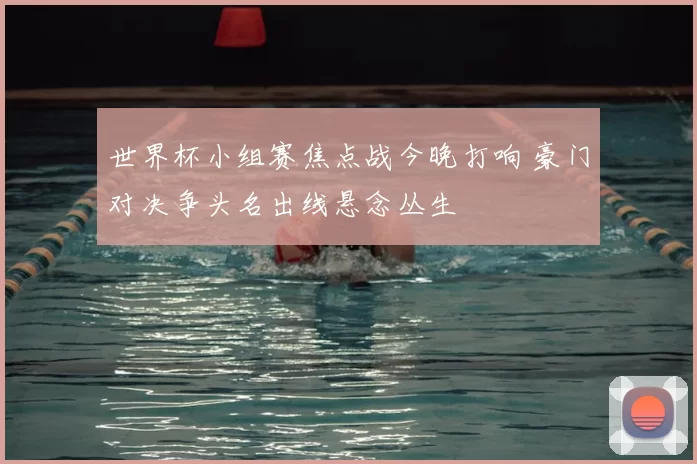 世界杯小组赛焦点战今晚打响 豪门对决争头名出线悬念丛生