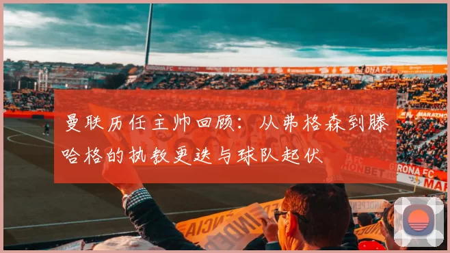 曼联历任主帅回顾：从弗格森到滕哈格的执教更迭与球队起伏