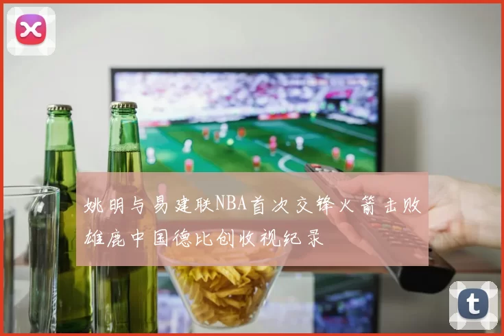 姚明与易建联NBA首次交锋火箭击败雄鹿中国德比创收视纪录