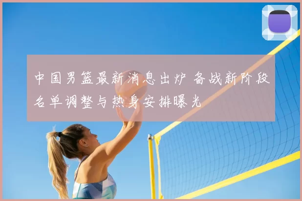 中国男篮最新消息出炉 备战新阶段名单调整与热身安排曝光