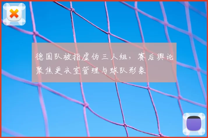 德国队被指虚伪三人组，赛后舆论聚焦更衣室管理与球队形象