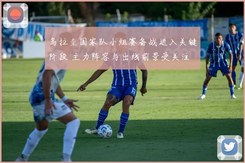 乌拉圭国家队小组赛备战进入关键阶段 主力阵容与出线前景受关注