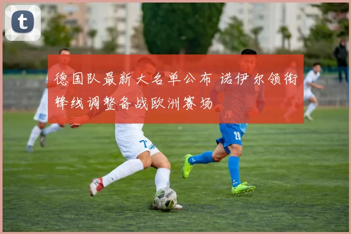 德国队最新大名单公布 诺伊尔领衔锋线调整备战欧洲赛场
