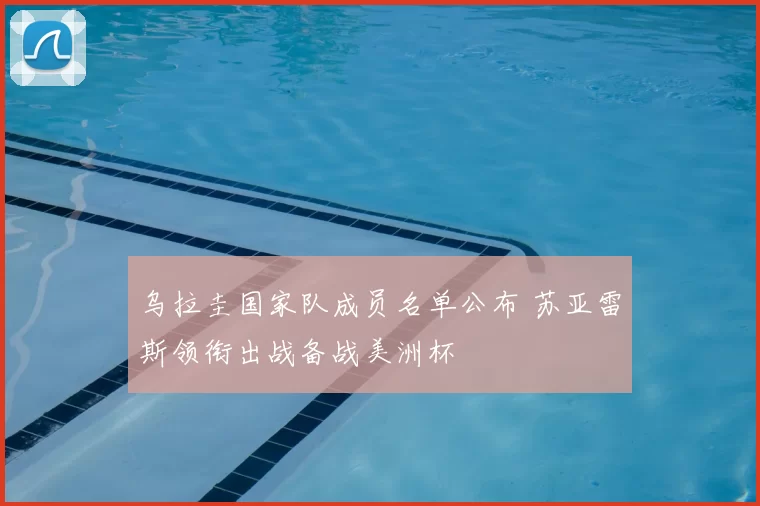 乌拉圭国家队成员名单公布 苏亚雷斯领衔出战备战美洲杯