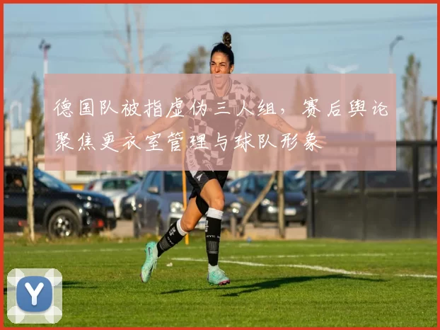 德国队被指虚伪三人组，赛后舆论聚焦更衣室管理与球队形象