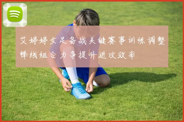 艾婷婷女足备战关键赛事训练调整锋线组合力争提升进攻效率