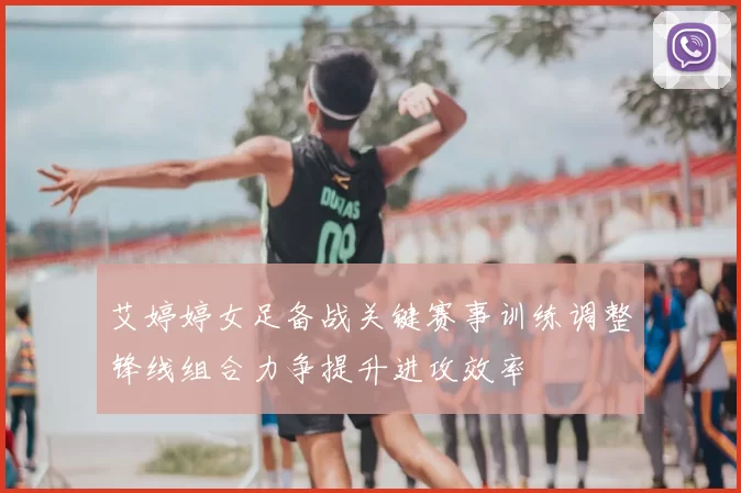 艾婷婷女足备战关键赛事训练调整锋线组合力争提升进攻效率