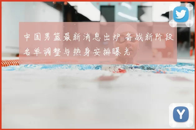 中国男篮最新消息出炉 备战新阶段名单调整与热身安排曝光