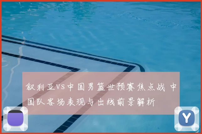 叙利亚vs中国男篮世预赛焦点战 中国队客场表现与出线前景解析