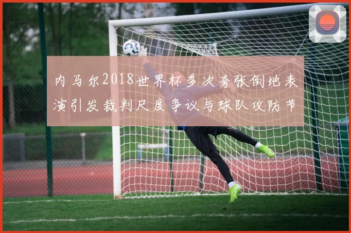 内马尔2018世界杯多次夸张倒地表演引发裁判尺度争议与球队攻防节奏变化