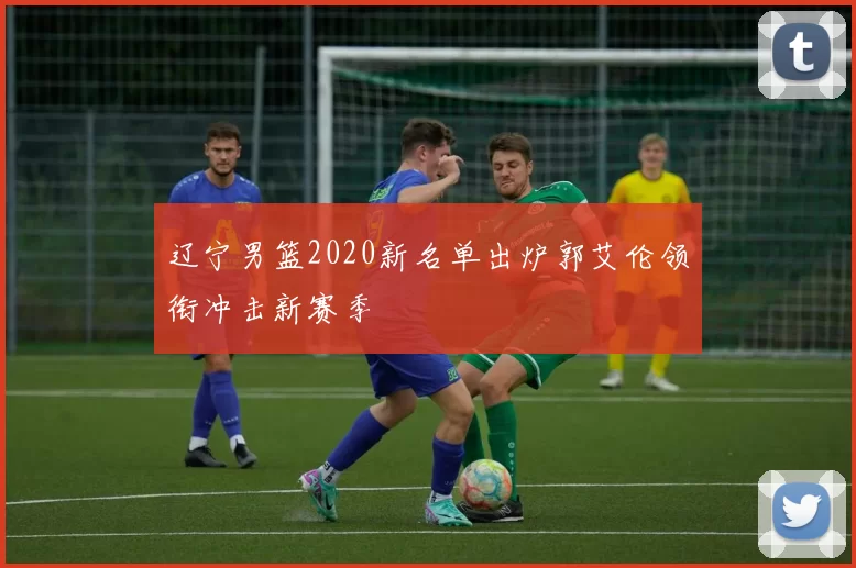 辽宁男篮2020新名单出炉郭艾伦领衔冲击新赛季