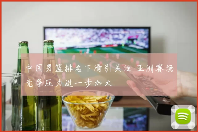 中国男篮排名下滑引关注 亚洲赛场竞争压力进一步加大