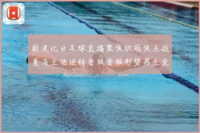 新浪比分足球直播聚焦欧冠焦点战皇马主场逆转晋级晋级形势再生变数