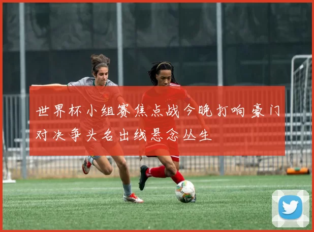 世界杯小组赛焦点战今晚打响 豪门对决争头名出线悬念丛生