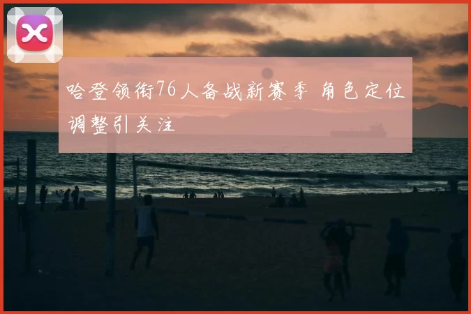 哈登领衔76人备战新赛季 角色定位调整引关注