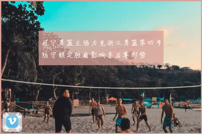 辽宁男篮主场力克浙江男篮第四节防守锁定胜局影响季后赛形势