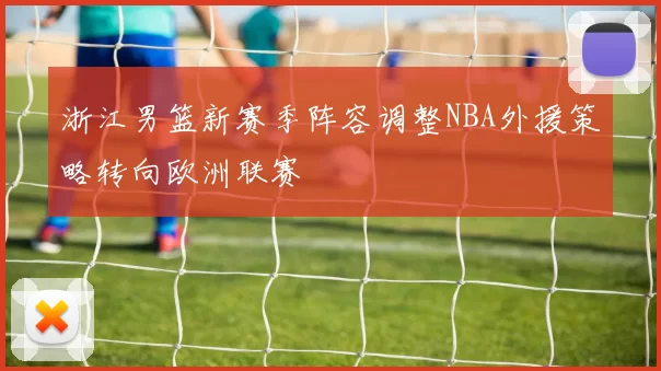 浙江男篮新赛季阵容调整NBA外援策略转向欧洲联赛