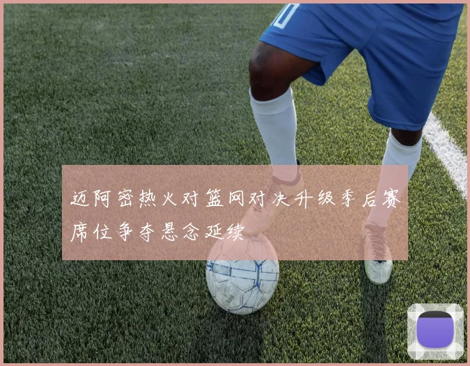 迈阿密热火对篮网对决升级季后赛席位争夺悬念延续