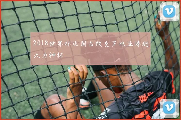 2018世界杯法国击败克罗地亚捧起大力神杯